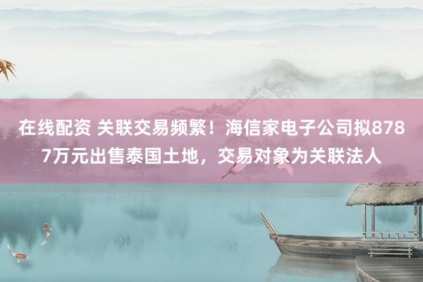 在线配资 关联交易频繁！海信家电子公司拟8787万元出售泰国土地，交易对象为关联法人