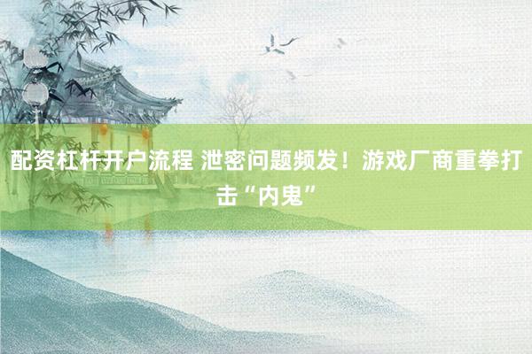 配资杠杆开户流程 泄密问题频发！游戏厂商重拳打击“内鬼”
