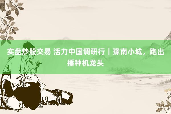实盘炒股交易 活力中国调研行｜豫南小城，跑出播种机龙头