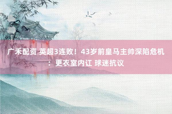 广禾配资 英超3连败！43岁前皇马主帅深陷危机：更衣室内讧 球迷抗议