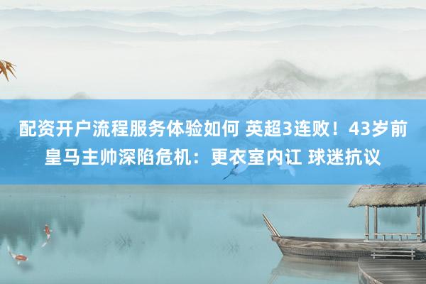 配资开户流程服务体验如何 英超3连败！43岁前皇马主帅深陷危机：更衣室内讧 球迷抗议
