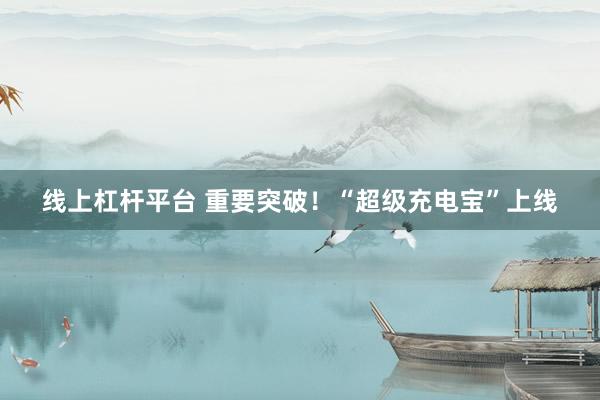 线上杠杆平台 重要突破！“超级充电宝”上线