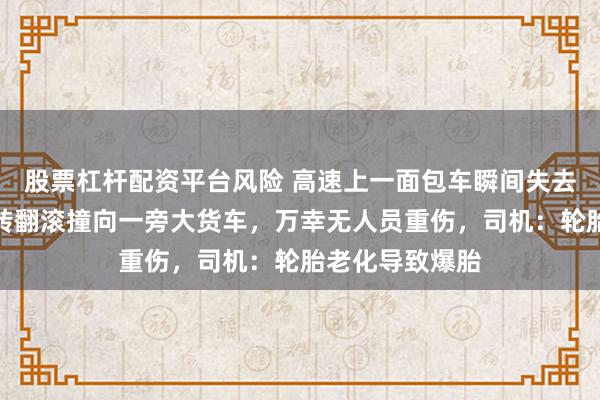 股票杠杆配资平台风险 高速上一面包车瞬间失去平衡，连续旋转翻滚撞向一旁大货车，万幸无人员重伤，司机：轮胎老化导致爆胎