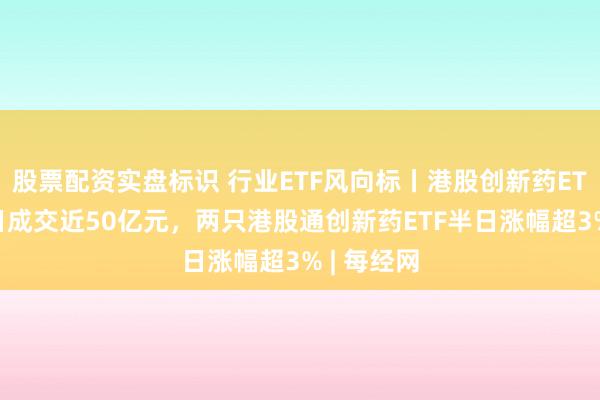股票配资实盘标识 行业ETF风向标丨港股创新药ETF广发半日成交近50亿元，两只港股通创新药ETF半日涨幅超3% | 每经网