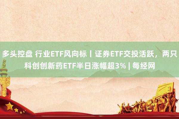 多头控盘 行业ETF风向标丨证券ETF交投活跃，两只科创创新药ETF半日涨幅超3% | 每经网