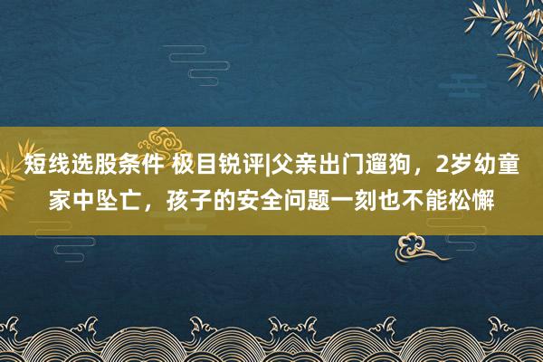 短线选股条件 极目锐评|父亲出门遛狗，2岁幼童家中坠亡，孩子的安全问题一刻也不能松懈