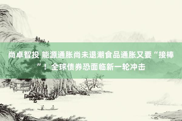 尚卓智投 能源通胀尚未退潮食品通胀又要“接棒”！全球债券恐面临新一轮冲击