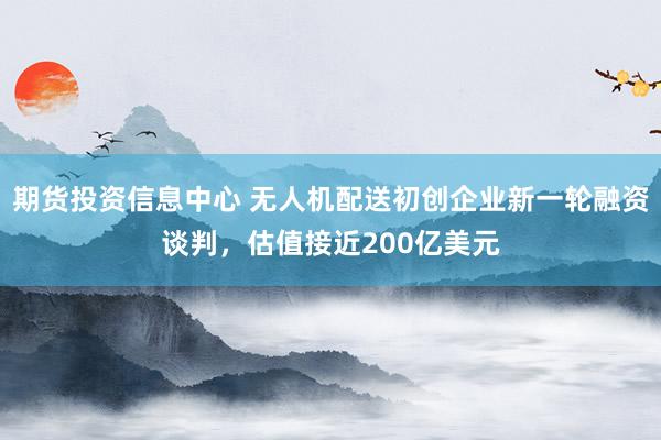期货投资信息中心 无人机配送初创企业新一轮融资谈判，估值接近200亿美元