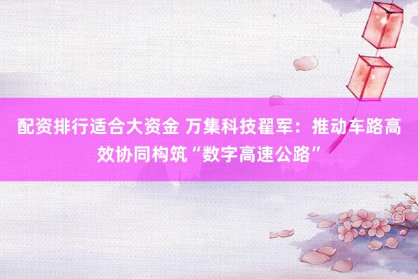 配资排行适合大资金 万集科技翟军：推动车路高效协同构筑“数字高速公路”