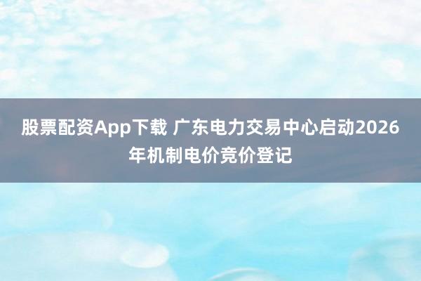 股票配资App下载 广东电力交易中心启动2026年机制电价竞价登记
