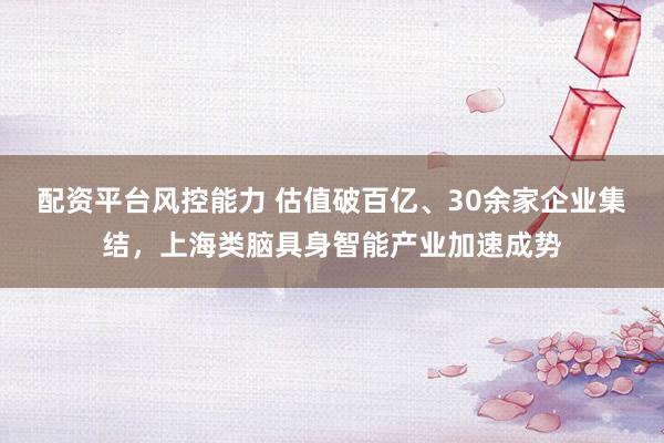 配资平台风控能力 估值破百亿、30余家企业集结，上海类脑具身智能产业加速成势