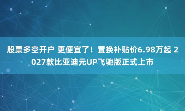 股票多空开户 更便宜了！置换补贴价6.98万起 2027款比亚迪元UP飞驰版正式上市