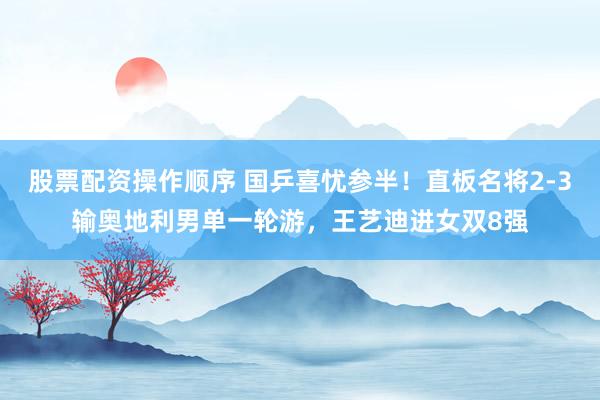 股票配资操作顺序 国乒喜忧参半！直板名将2-3输奥地利男单一轮游，王艺迪进女双8强