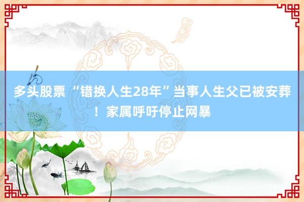 多头股票 “错换人生28年”当事人生父已被安葬！家属呼吁停止网暴
