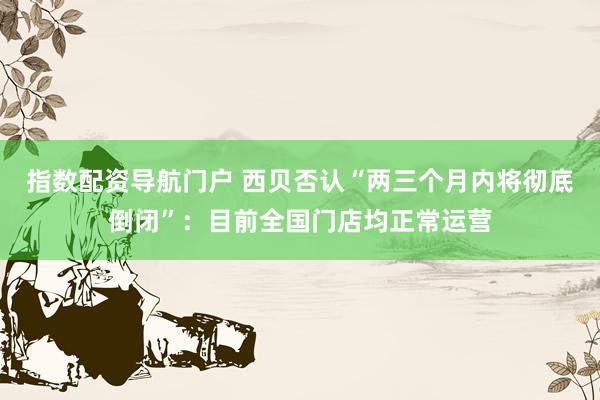 指数配资导航门户 西贝否认“两三个月内将彻底倒闭”：目前全国门店均正常运营