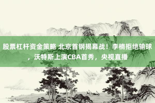 股票杠杆资金策略 北京首钢揭幕战!李楠拒绝输球,沃特斯上演CBA首秀,央视直播