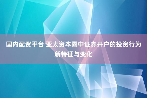国内配资平台 亚太资本圈中证券开户的投资行为新特征与变化