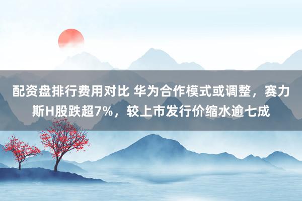 配资盘排行费用对比 华为合作模式或调整，赛力斯H股跌超7%，较上市发行价缩水逾七成