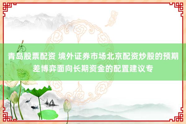 青岛股票配资 境外证券市场北京配资炒股的预期差博弈面向长期资金的配置建议专