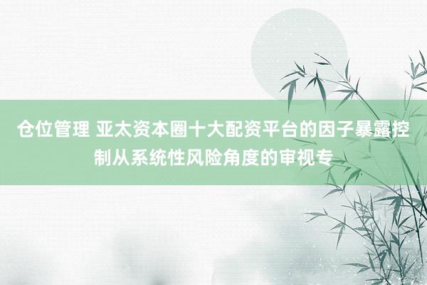 仓位管理 亚太资本圈十大配资平台的因子暴露控制从系统性风险角度的审视专