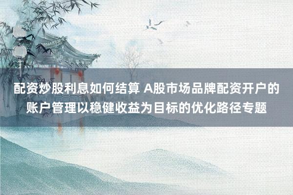 配资炒股利息如何结算 A股市场品牌配资开户的账户管理以稳健收益为目标的优化路径专题