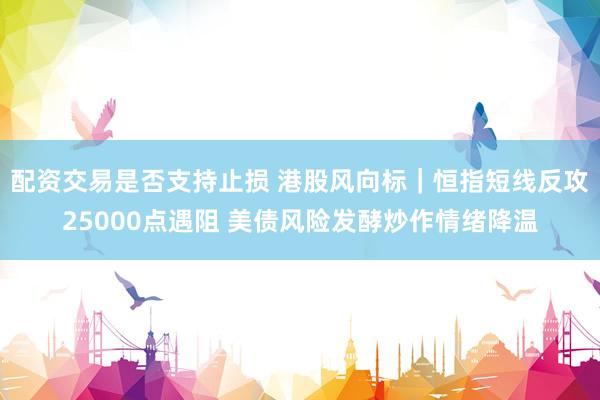 配资交易是否支持止损 港股风向标｜恒指短线反攻25000点遇阻 美债风险发酵炒作情绪降温