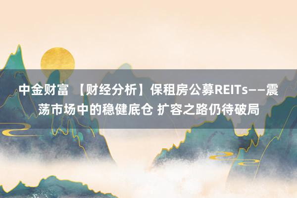 中金财富 【财经分析】保租房公募REITs——震荡市场中的稳健底仓 扩容之路仍待破局