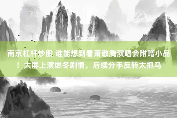 南京杠杆炒股 谁能想到看萧敬腾演唱会附赠小品！大屏上演燃冬剧情，后续分手反转太抓马