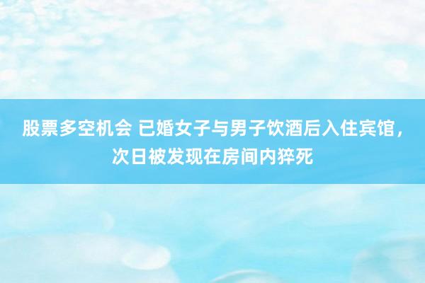 股票多空机会 已婚女子与男子饮酒后入住宾馆，次日被发现在房间内猝死