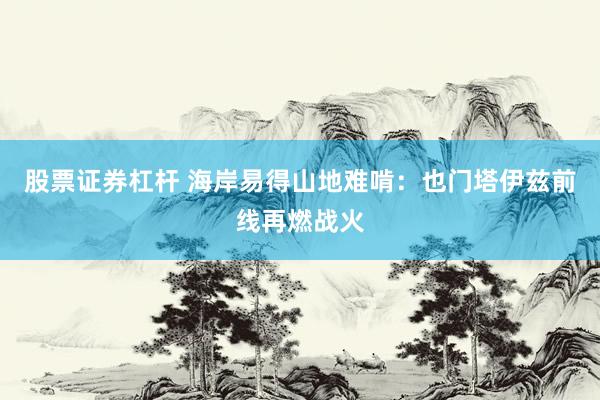 股票证券杠杆 海岸易得山地难啃：也门塔伊兹前线再燃战火