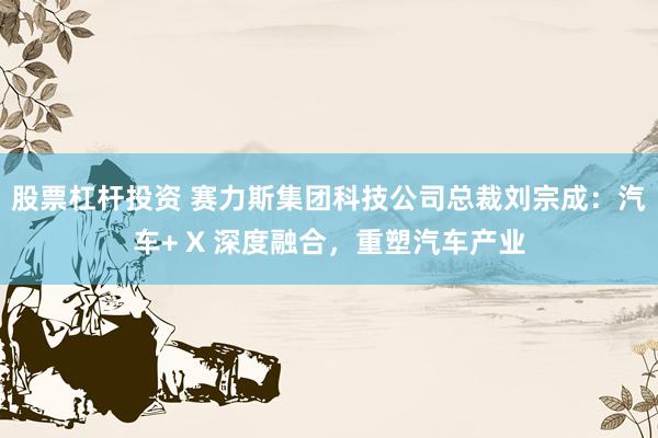 股票杠杆投资 赛力斯集团科技公司总裁刘宗成：汽车+ X 深度融合，重塑汽车产业