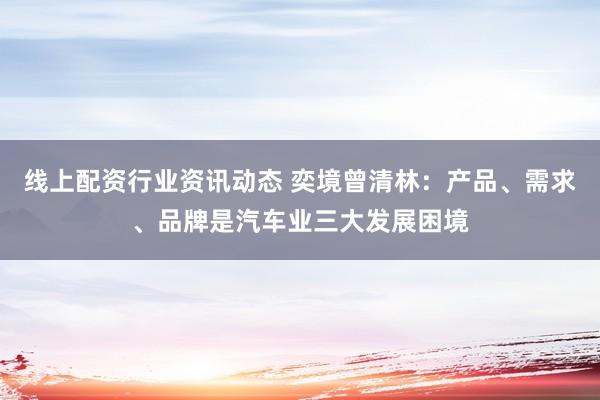 线上配资行业资讯动态 奕境曾清林：产品、需求、品牌是汽车业三大发展困境