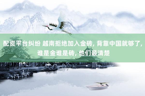 配资平台纠纷 越南拒绝加入金砖, 背靠中国就够了, 谁是金谁是砖, 他们最清楚