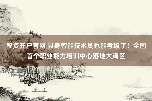 配资开户官网 具身智能技术员也能考级了！全国首个职业能力培训中心落地大湾区