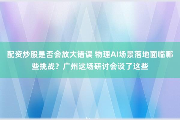 配资炒股是否会放大错误 物理AI场景落地面临哪些挑战?广州这场研讨会谈了这些