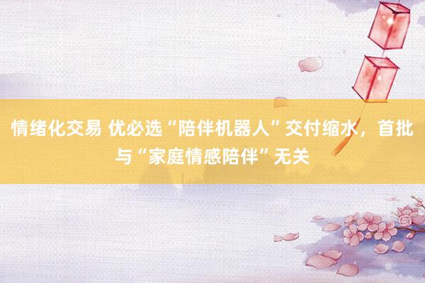 情绪化交易 优必选“陪伴机器人”交付缩水，首批与“家庭情感陪伴”无关