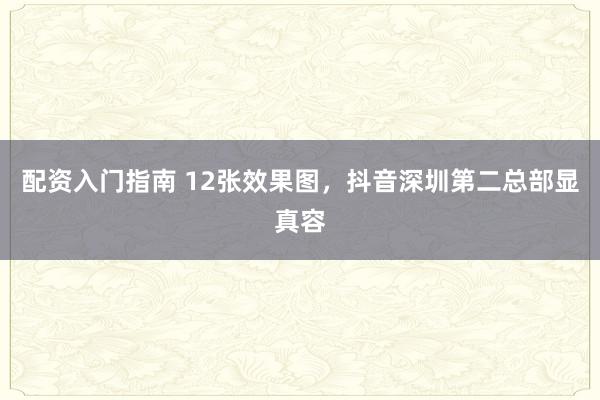 配资入门指南 12张效果图，抖音深圳第二总部显真容