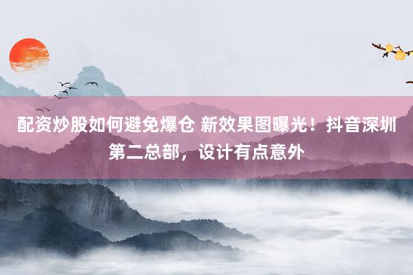 配资炒股如何避免爆仓 新效果图曝光！抖音深圳第二总部，设计有点意外