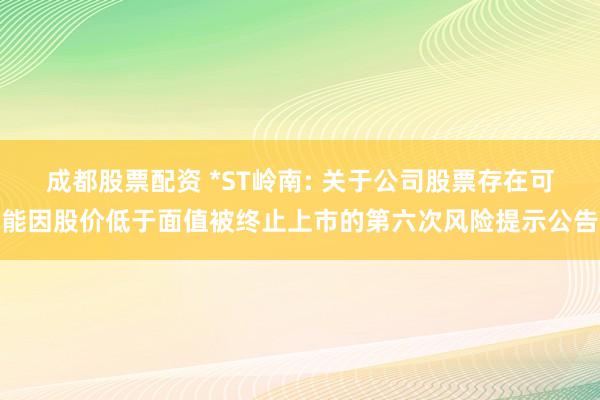 成都股票配资 *ST岭南: 关于公司股票存在可能因股价低于面值被终止上市的第六次风险提示公告