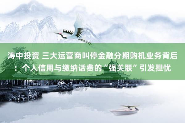 涛中投资 三大运营商叫停金融分期购机业务背后：个人信用与缴纳话费的“强关联”引发担忧