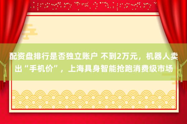 配资盘排行是否独立账户 不到2万元,机器人卖出“手机价”,上海具身智能抢跑消费级市场