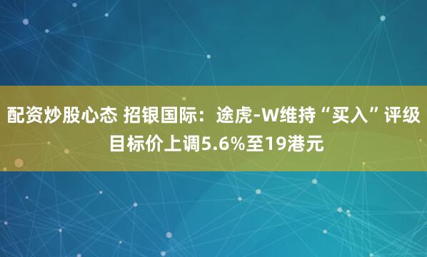 配资炒股心态 招银国际：途虎-W维持“买入”评级 目标价上调5.6%至19港元