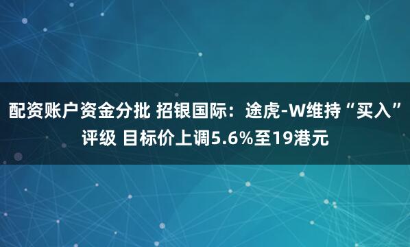 配资账户资金分批 招银国际：途虎-W维持“买入”评级 目标价上调5.6%至19港元
