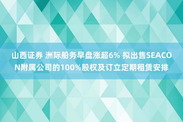 山西证券 洲际船务早盘涨超6% 拟出售SEACON附属公司的100%股权及订立定期租赁安排