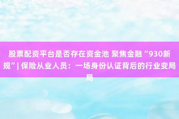 股票配资平台是否存在资金池 聚焦金融“930新规”| 保险从业人员：一场身份认证背后的行业变局