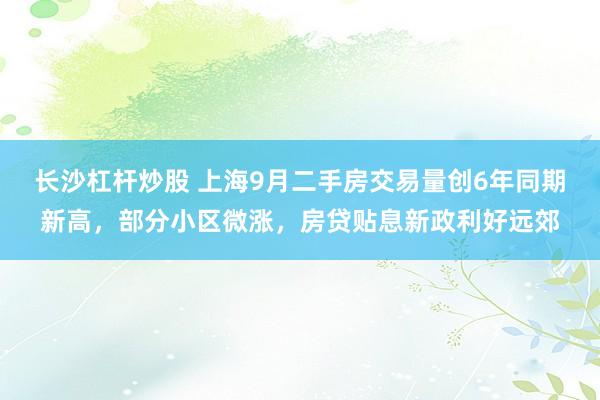 长沙杠杆炒股 上海9月二手房交易量创6年同期新高，部分小区微涨，房贷贴息新政利好远郊
