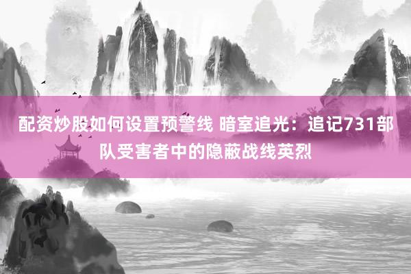 配资炒股如何设置预警线 暗室追光:追记731部队受害者中的隐蔽战线英烈