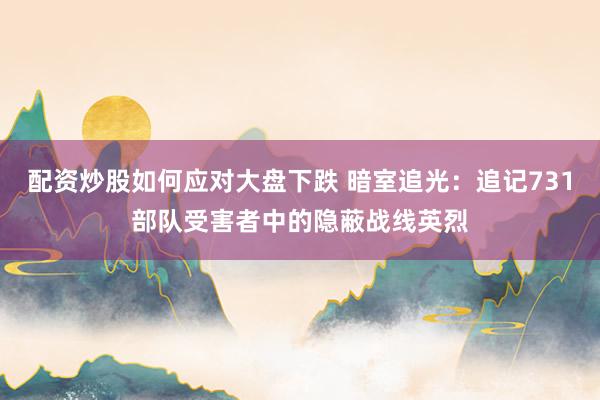 配资炒股如何应对大盘下跌 暗室追光：追记731部队受害者中的隐蔽战线英烈