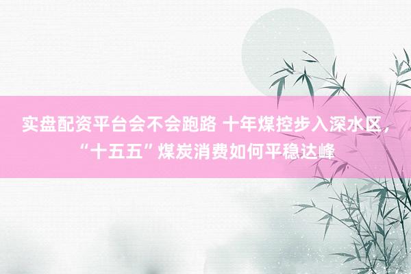 实盘配资平台会不会跑路 十年煤控步入深水区，“十五五”煤炭消费如何平稳达峰