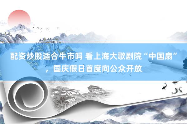 配资炒股适合牛市吗 看上海大歌剧院“中国扇”，国庆假日首度向公众开放